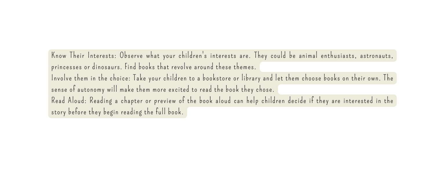 Know Their Interests Observe what your children s interests are They could be animal enthusiasts astronauts princesses or dinosaurs Find books that revolve around these themes Involve them in the choice Take your children to a bookstore or library and let them choose books on their own The sense of autonomy will make them more excited to read the book they chose Read Aloud Reading a chapter or preview of the book aloud can help children decide if they are interested in the story before they begin reading the full book