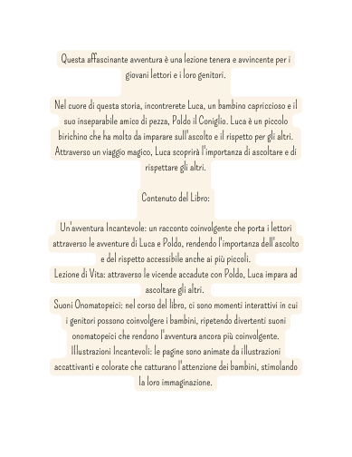 Questa affascinante avventura è una lezione tenera e avvincente per i giovani lettori e i loro genitori Nel cuore di questa storia incontrerete Luca un bambino capriccioso e il suo inseparabile amico di pezza Poldo il Coniglio Luca è un piccolo birichino che ha molto da imparare sull ascolto e il rispetto per gli altri Attraverso un viaggio magico Luca scoprirà l importanza di ascoltare e di rispettare gli altri Contenuto del Libro Un avventura Incantevole un racconto coinvolgente che porta i lettori attraverso le avventure di Luca e Poldo rendendo l importanza dell ascolto e del rispetto accessibile anche ai più piccoli Lezione di Vita attraverso le vicende accadute con Poldo Luca impara ad ascoltare gli altri Suoni Onomatopeici nel corso del libro ci sono momenti interattivi in cui i genitori possono coinvolgere i bambini ripetendo divertenti suoni onomatopeici che rendono l avventura ancora più coinvolgente Illustrazioni Incantevoli le pagine sono animate da illustrazioni accattivanti e colorate che catturano l attenzione dei bambini stimolando la loro immaginazione