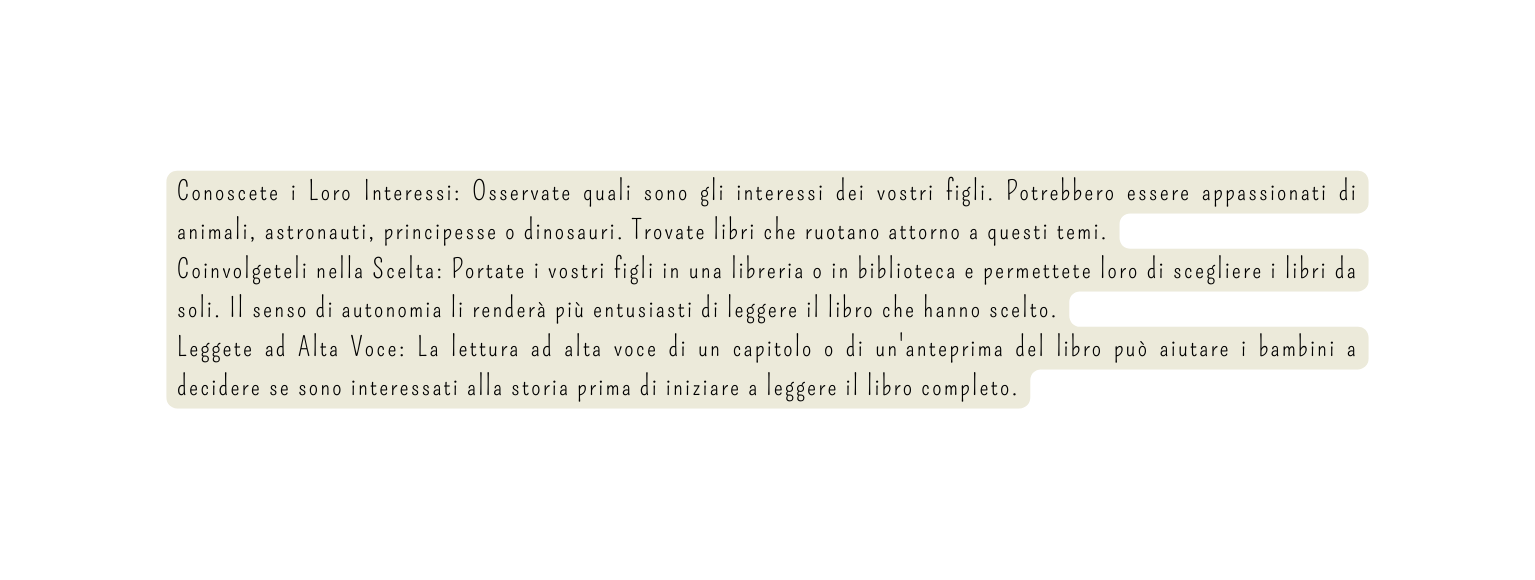 Conoscete i Loro Interessi Osservate quali sono gli interessi dei vostri figli Potrebbero essere appassionati di animali astronauti principesse o dinosauri Trovate libri che ruotano attorno a questi temi Coinvolgeteli nella Scelta Portate i vostri figli in una libreria o in biblioteca e permettete loro di scegliere i libri da soli Il senso di autonomia li renderà più entusiasti di leggere il libro che hanno scelto Leggete ad Alta Voce La lettura ad alta voce di un capitolo o di un anteprima del libro può aiutare i bambini a decidere se sono interessati alla storia prima di iniziare a leggere il libro completo