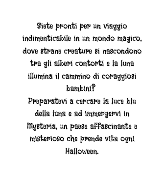 Siete pronti per un viaggio indimenticabile in un mondo magico dove strane creature si nascondono tra gli alberi contorti e la luna illumina il cammino di coraggiosi bambini Preparatevi a cercare la luce blu della luna e ad immergervi in Mysteria un paese affascinante e misterioso che prende vita ogni Halloween