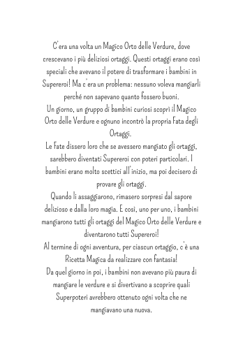 C era una volta un Magico Orto delle Verdure dove crescevano i più deliziosi ortaggi Questi ortaggi erano così speciali che avevano il potere di trasformare i bambini in Supereroi Ma c era un problema nessuno voleva mangiarli perché non sapevano quanto fossero buoni Un giorno un gruppo di bambini curiosi scoprì il Magico Orto delle Verdure e ognuno incontrò la propria Fata degli Ortaggi Le Fate dissero loro che se avessero mangiato gli ortaggi sarebbero diventati Supereroi con poteri particolari I bambini erano molto scettici all inizio ma poi decisero di provare gli ortaggi Quando li assaggiarono rimasero sorpresi dal sapore delizioso e dalla loro magia E così uno per uno i bambini mangiarono tutti gli ortaggi del Magico Orto delle Verdure e diventarono tutti Supereroi Al termine di ogni avventura per ciascun ortaggio c è una Ricetta Magica da realizzare con fantasia Da quel giorno in poi i bambini non avevano più paura di mangiare le verdure e si divertivano a scoprire quali Superpoteri avrebbero ottenuto ogni volta che ne mangiavano una nuova