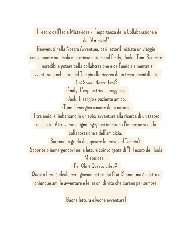 Il Tesoro dell Isola Misteriosa l Importanza della Collaborazione e dell Amicizia Benvenuti nella Nostra Avventura cari lettori Iniziate un viaggio emozionante sull isola misteriosa insieme ad Emily Jack e Tom Scoprite l incredibile potere della collaborazione e dell amicizia mentre si avventurano nel cuore del Tempio alla ricerca di un tesoro scintillante Chi Sono i Nostri Eroi Emily L esploratrice coraggiosa Jack Il saggio e paziente amico Tom L energico amante della natura I tre amici si imbarcano in un epica avventura alla ricerca di un tesoro nascosto Attraverso enigmi ingegnosi imparano l importanza della collaborazione e dell amicizia Saranno in grado di superare le prove del Tempio Scopritelo immergendovi nella lettura coinvolgente di Il Tesoro dell Isola Misteriosa Per Chi è Questo Libro Questo libro è ideale per i giovani lettori dai 8 ai 12 anni ma è adatto a chiunque ami le avventure e le lezioni di vita che durano per sempre Buona lettura e buona avventura